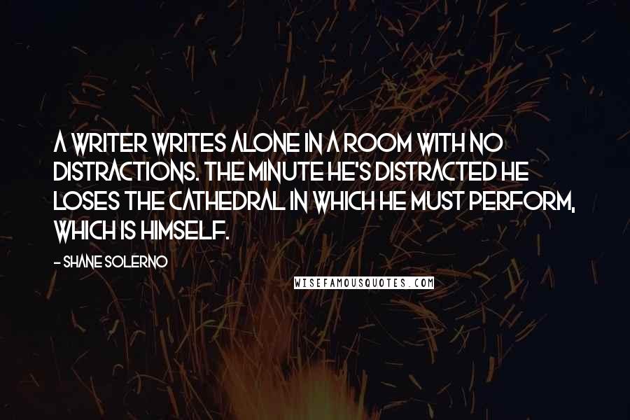 Shane Solerno Quotes: A writer writes alone in a room with no distractions. The minute he's distracted he loses the cathedral in which he must perform, which is himself.