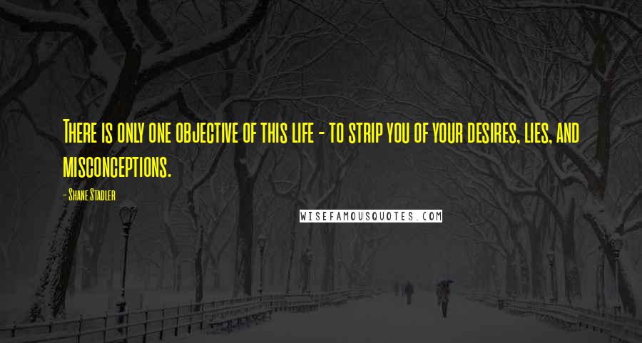 Shane Stadler Quotes: There is only one objective of this life - to strip you of your desires, lies, and misconceptions.