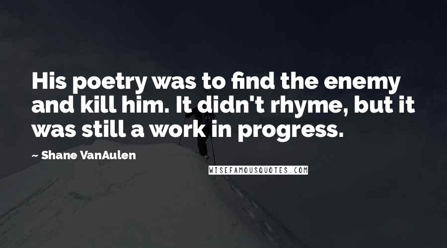 Shane VanAulen Quotes: His poetry was to find the enemy and kill him. It didn't rhyme, but it was still a work in progress.