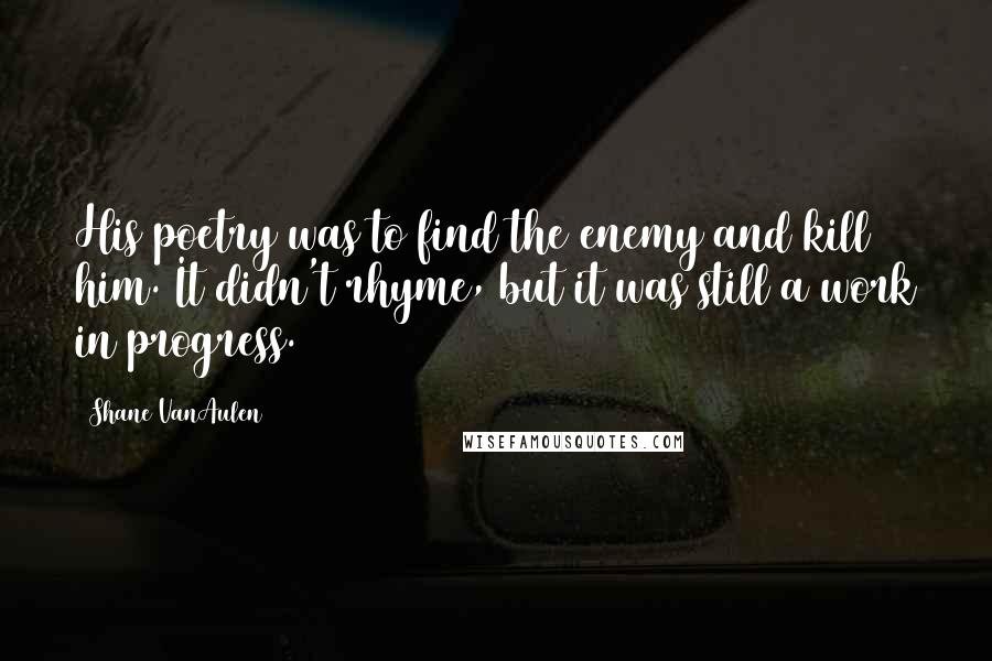 Shane VanAulen Quotes: His poetry was to find the enemy and kill him. It didn't rhyme, but it was still a work in progress.