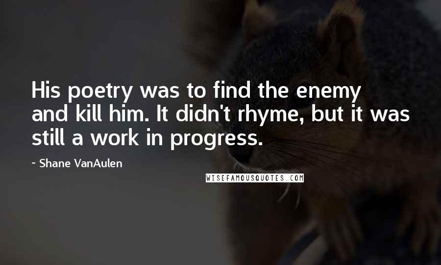 Shane VanAulen Quotes: His poetry was to find the enemy and kill him. It didn't rhyme, but it was still a work in progress.