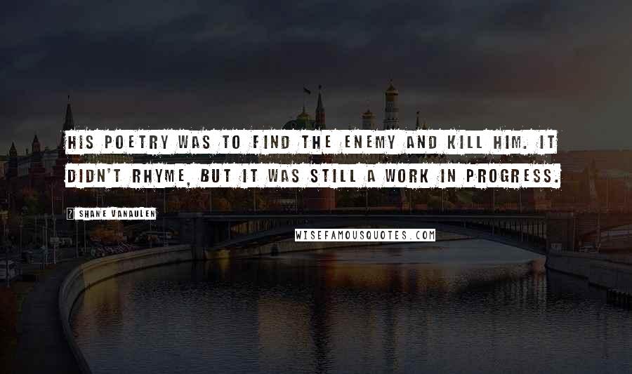 Shane VanAulen Quotes: His poetry was to find the enemy and kill him. It didn't rhyme, but it was still a work in progress.