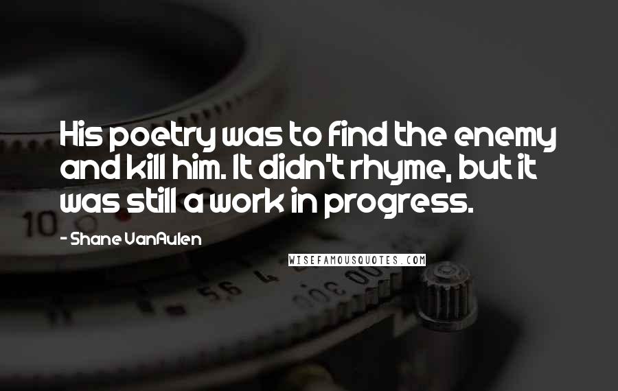 Shane VanAulen Quotes: His poetry was to find the enemy and kill him. It didn't rhyme, but it was still a work in progress.