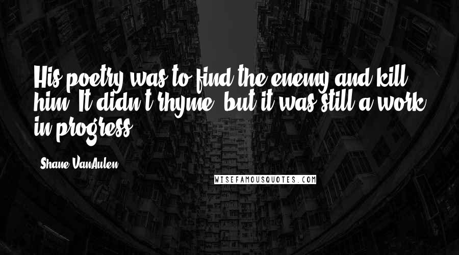 Shane VanAulen Quotes: His poetry was to find the enemy and kill him. It didn't rhyme, but it was still a work in progress.