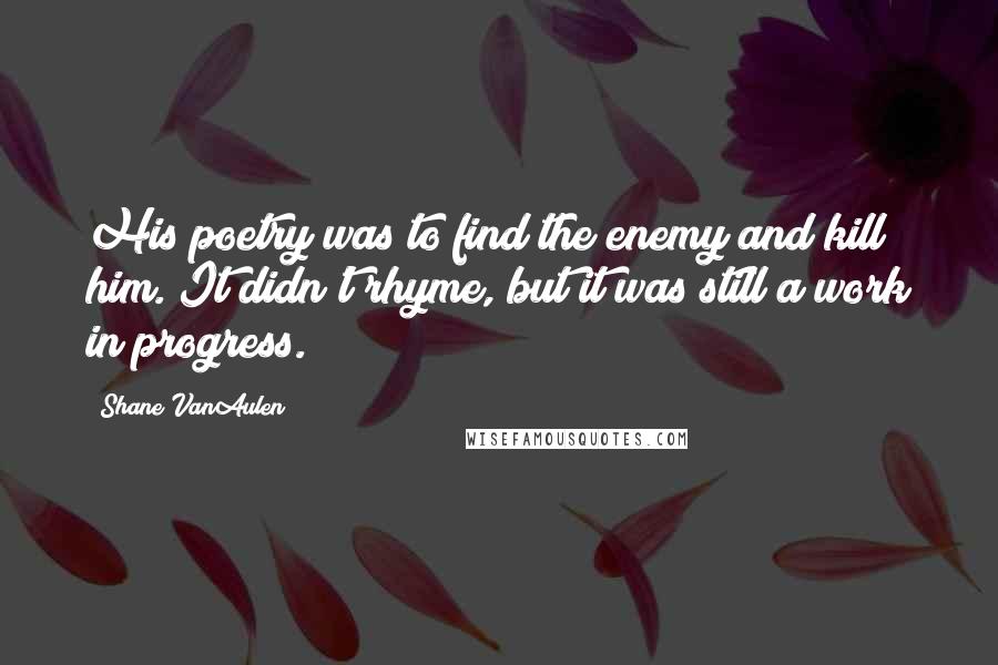 Shane VanAulen Quotes: His poetry was to find the enemy and kill him. It didn't rhyme, but it was still a work in progress.