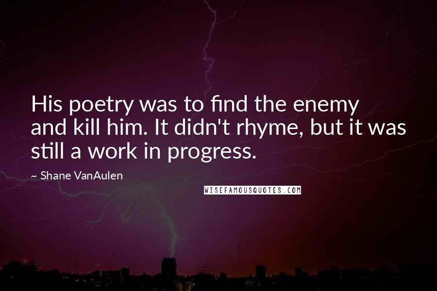 Shane VanAulen Quotes: His poetry was to find the enemy and kill him. It didn't rhyme, but it was still a work in progress.