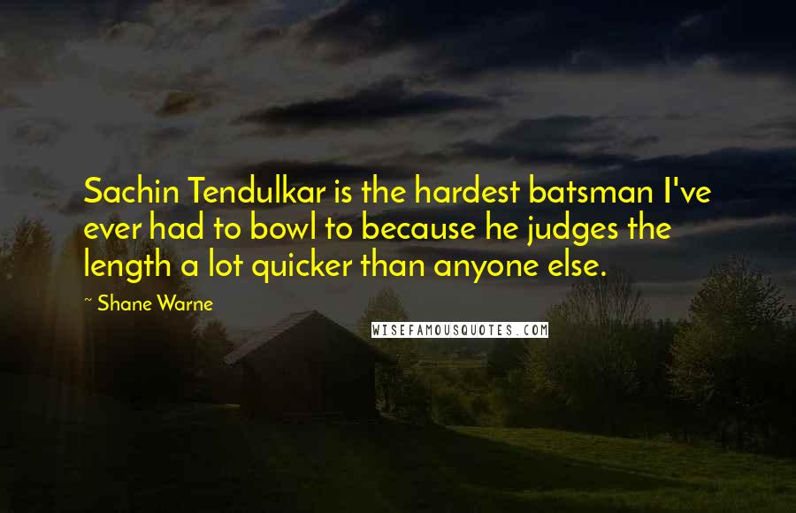 Shane Warne Quotes: Sachin Tendulkar is the hardest batsman I've ever had to bowl to because he judges the length a lot quicker than anyone else.