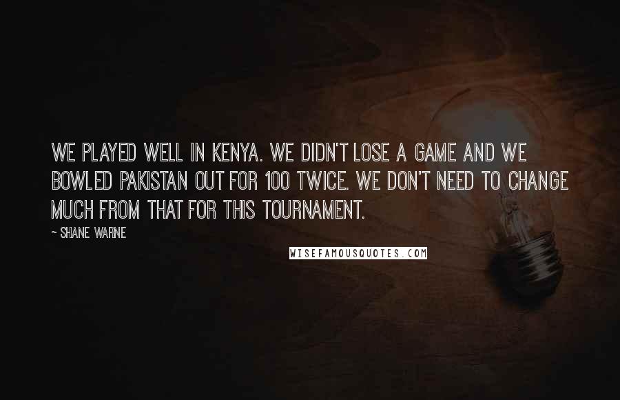 Shane Warne Quotes: We played well in Kenya. We didn't lose a game and we bowled Pakistan out for 100 twice. We don't need to change much from that for this tournament.