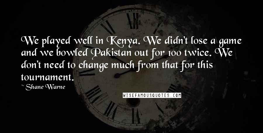 Shane Warne Quotes: We played well in Kenya. We didn't lose a game and we bowled Pakistan out for 100 twice. We don't need to change much from that for this tournament.