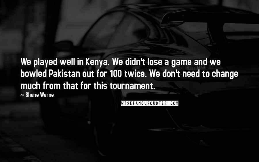 Shane Warne Quotes: We played well in Kenya. We didn't lose a game and we bowled Pakistan out for 100 twice. We don't need to change much from that for this tournament.