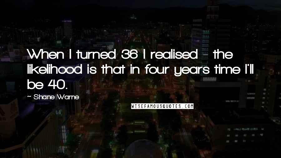 Shane Warne Quotes: When I turned 36 I realised - the likelihood is that in four years time I'll be 40.