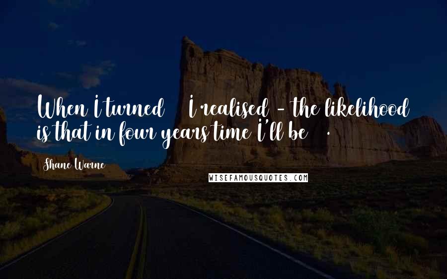 Shane Warne Quotes: When I turned 36 I realised - the likelihood is that in four years time I'll be 40.