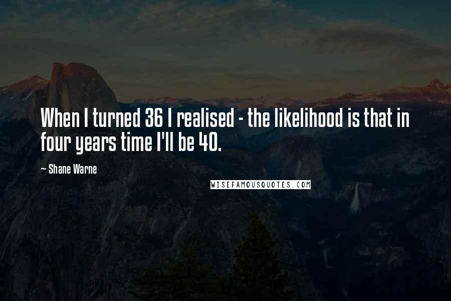 Shane Warne Quotes: When I turned 36 I realised - the likelihood is that in four years time I'll be 40.