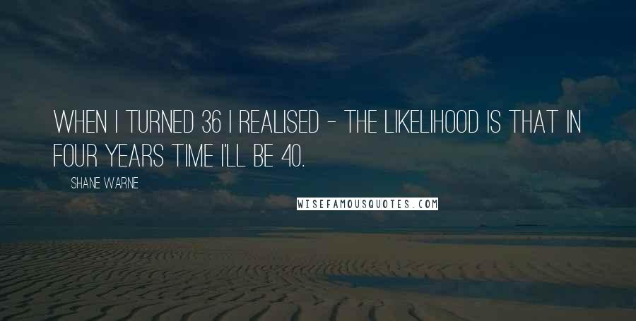 Shane Warne Quotes: When I turned 36 I realised - the likelihood is that in four years time I'll be 40.