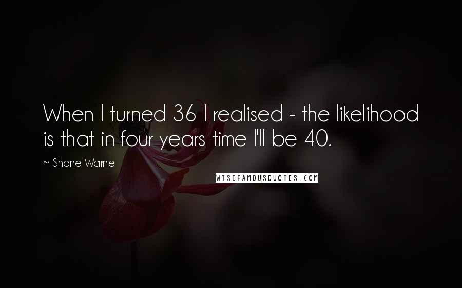 Shane Warne Quotes: When I turned 36 I realised - the likelihood is that in four years time I'll be 40.