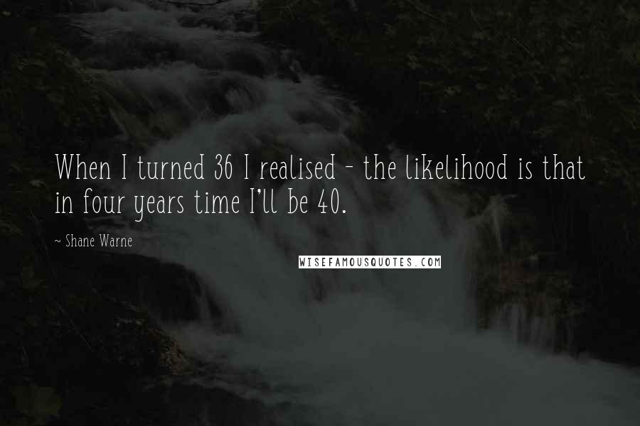 Shane Warne Quotes: When I turned 36 I realised - the likelihood is that in four years time I'll be 40.