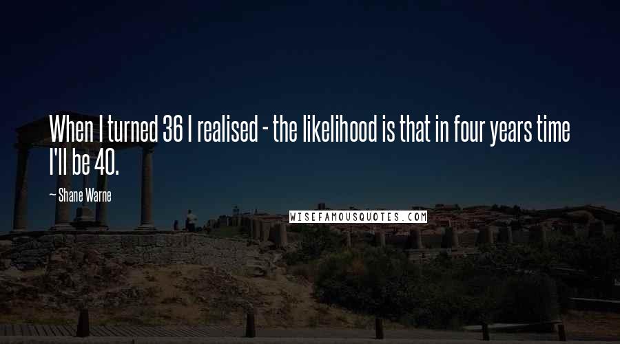 Shane Warne Quotes: When I turned 36 I realised - the likelihood is that in four years time I'll be 40.