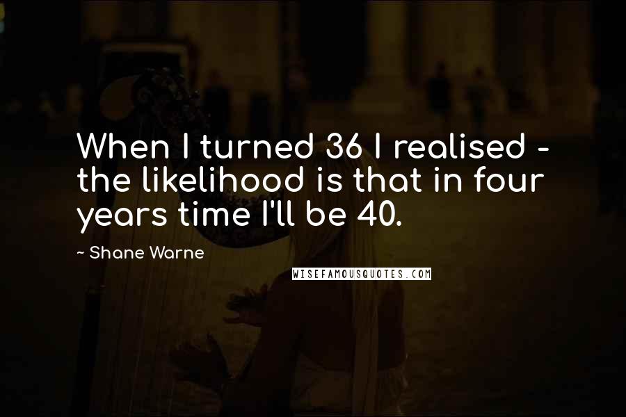 Shane Warne Quotes: When I turned 36 I realised - the likelihood is that in four years time I'll be 40.