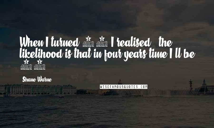 Shane Warne Quotes: When I turned 36 I realised - the likelihood is that in four years time I'll be 40.