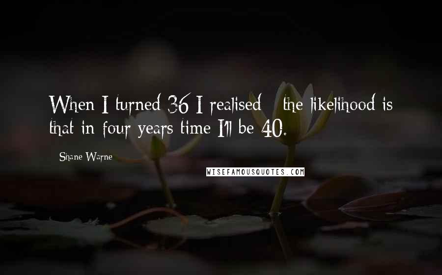 Shane Warne Quotes: When I turned 36 I realised - the likelihood is that in four years time I'll be 40.
