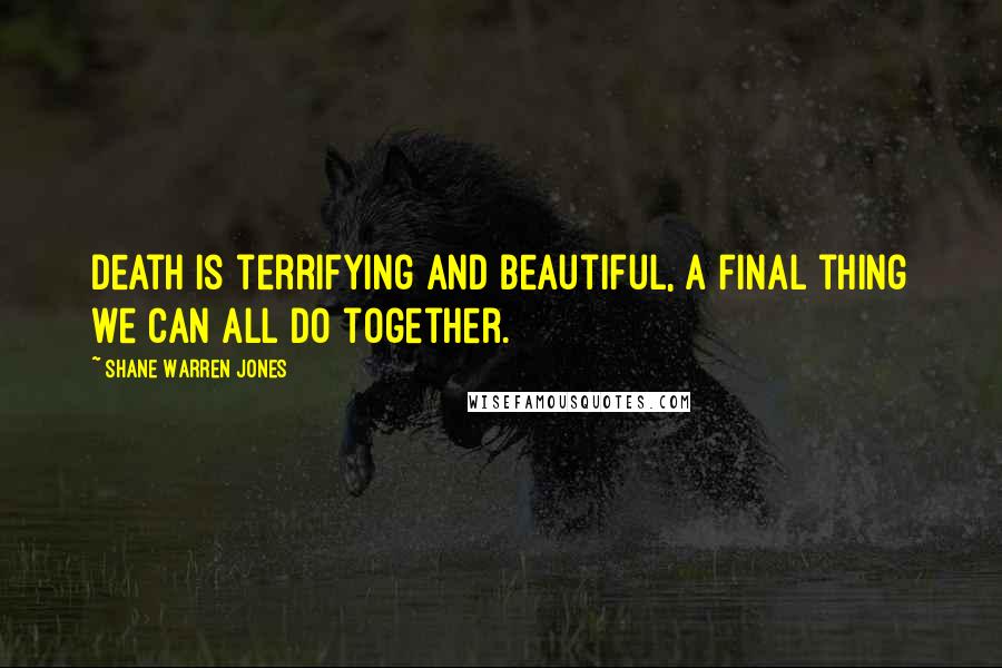 Shane Warren Jones Quotes: Death is terrifying and beautiful, a final thing we can all do together.