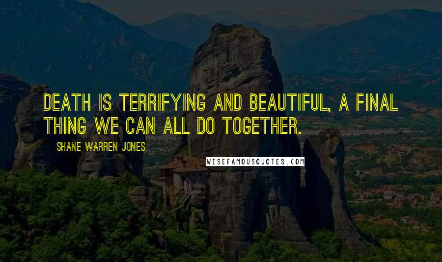 Shane Warren Jones Quotes: Death is terrifying and beautiful, a final thing we can all do together.