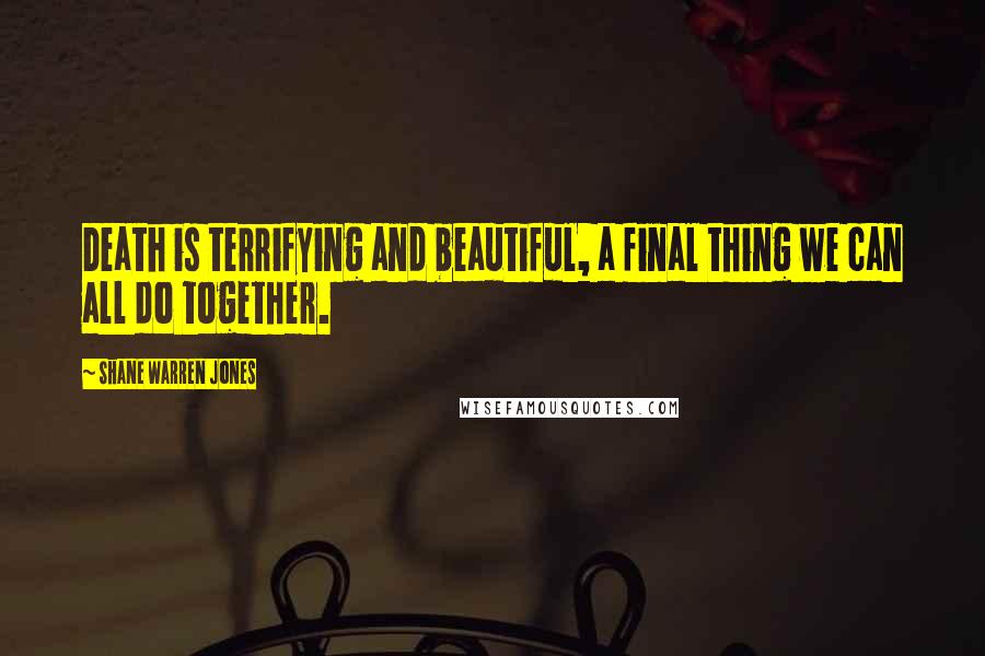 Shane Warren Jones Quotes: Death is terrifying and beautiful, a final thing we can all do together.