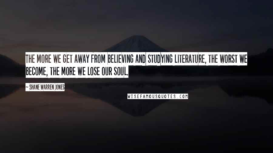 Shane Warren Jones Quotes: The more we get away from believing and studying literature, the worst we become, the more we lose our soul.