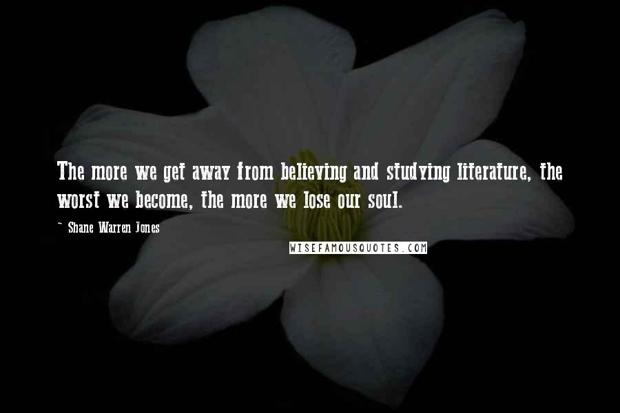 Shane Warren Jones Quotes: The more we get away from believing and studying literature, the worst we become, the more we lose our soul.