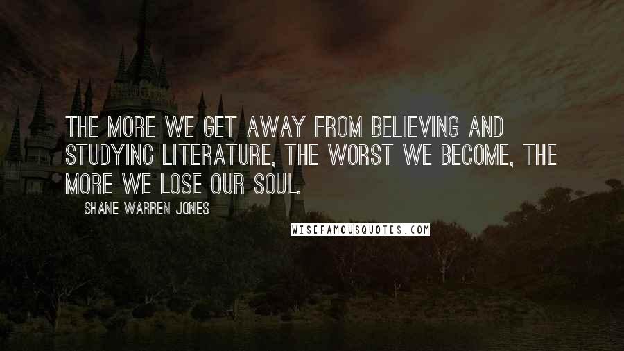 Shane Warren Jones Quotes: The more we get away from believing and studying literature, the worst we become, the more we lose our soul.