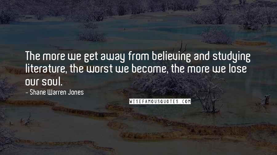 Shane Warren Jones Quotes: The more we get away from believing and studying literature, the worst we become, the more we lose our soul.