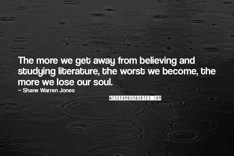 Shane Warren Jones Quotes: The more we get away from believing and studying literature, the worst we become, the more we lose our soul.