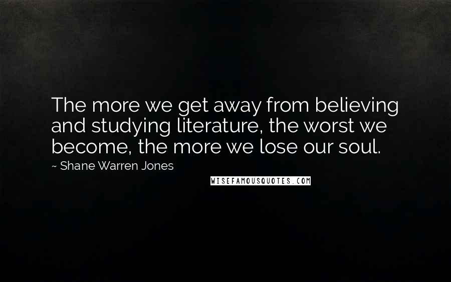 Shane Warren Jones Quotes: The more we get away from believing and studying literature, the worst we become, the more we lose our soul.