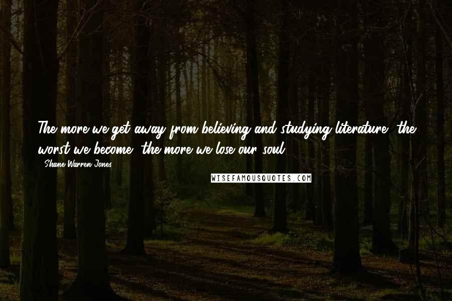 Shane Warren Jones Quotes: The more we get away from believing and studying literature, the worst we become, the more we lose our soul.