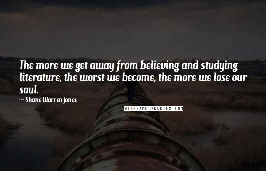 Shane Warren Jones Quotes: The more we get away from believing and studying literature, the worst we become, the more we lose our soul.