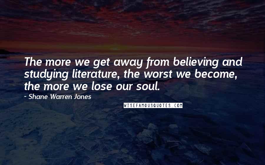 Shane Warren Jones Quotes: The more we get away from believing and studying literature, the worst we become, the more we lose our soul.