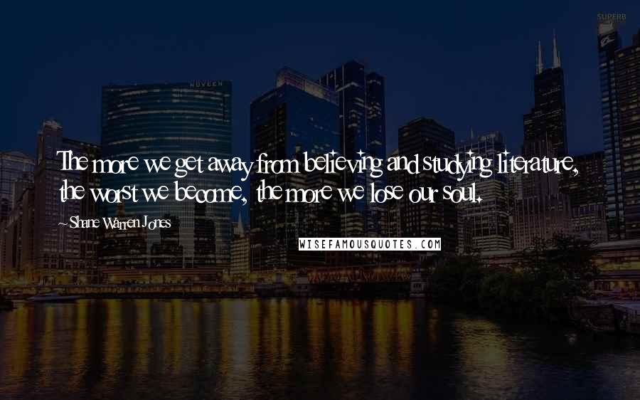 Shane Warren Jones Quotes: The more we get away from believing and studying literature, the worst we become, the more we lose our soul.