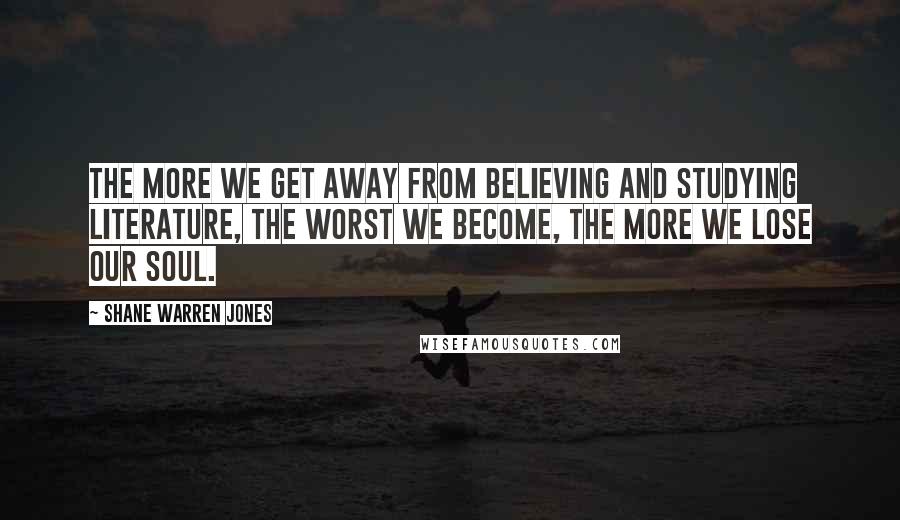 Shane Warren Jones Quotes: The more we get away from believing and studying literature, the worst we become, the more we lose our soul.