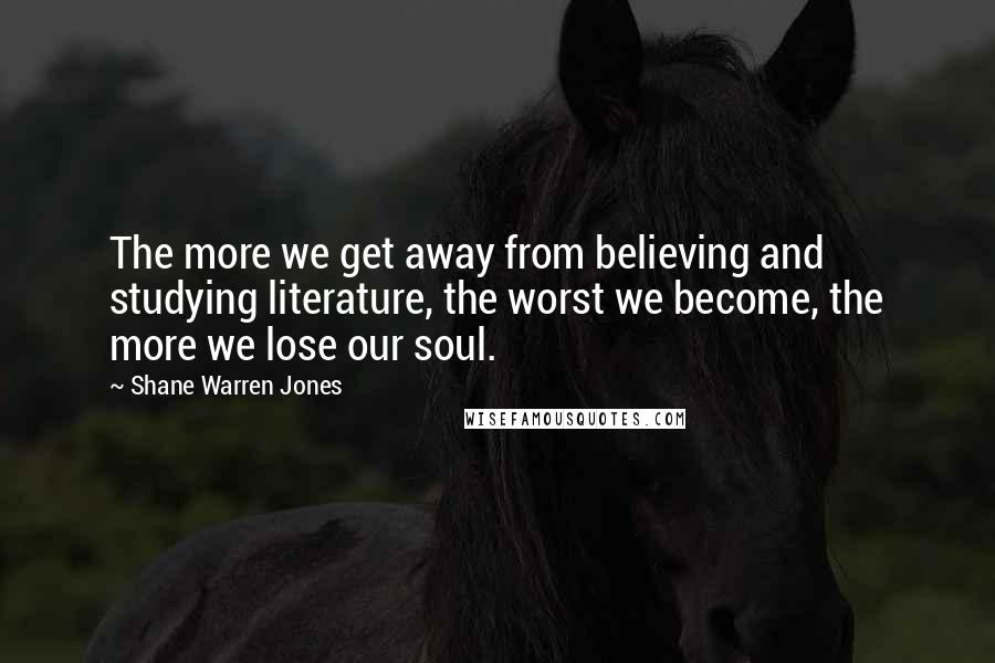 Shane Warren Jones Quotes: The more we get away from believing and studying literature, the worst we become, the more we lose our soul.