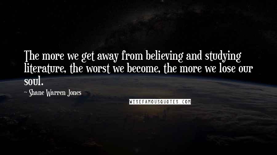 Shane Warren Jones Quotes: The more we get away from believing and studying literature, the worst we become, the more we lose our soul.