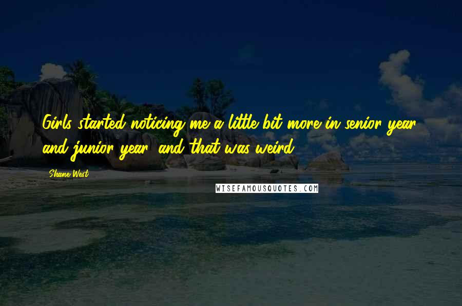 Shane West Quotes: Girls started noticing me a little bit more in senior year, and junior year, and that was weird.