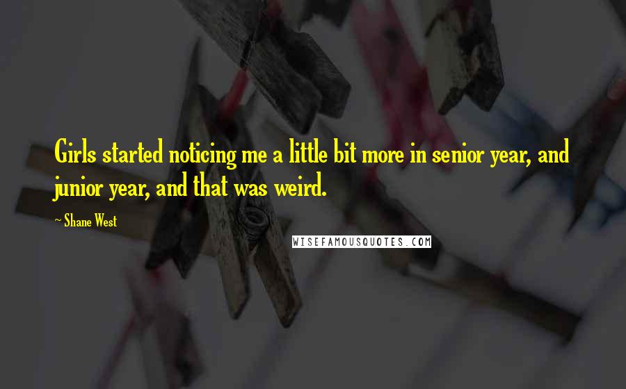 Shane West Quotes: Girls started noticing me a little bit more in senior year, and junior year, and that was weird.