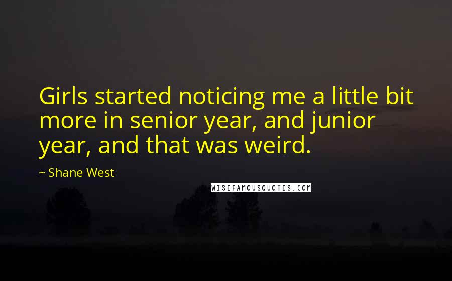 Shane West Quotes: Girls started noticing me a little bit more in senior year, and junior year, and that was weird.