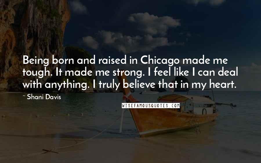 Shani Davis Quotes: Being born and raised in Chicago made me tough. It made me strong. I feel like I can deal with anything. I truly believe that in my heart.