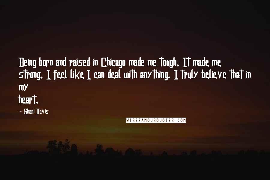 Shani Davis Quotes: Being born and raised in Chicago made me tough. It made me strong. I feel like I can deal with anything. I truly believe that in my heart.