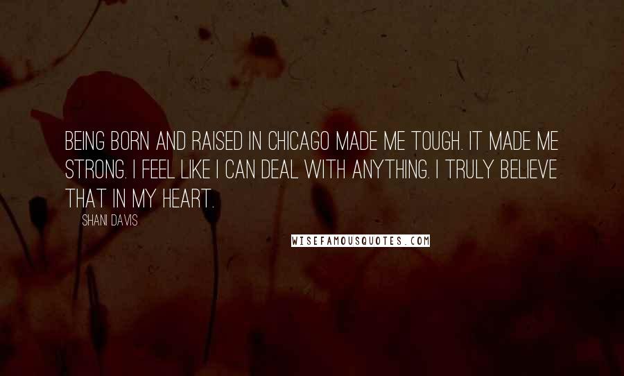 Shani Davis Quotes: Being born and raised in Chicago made me tough. It made me strong. I feel like I can deal with anything. I truly believe that in my heart.