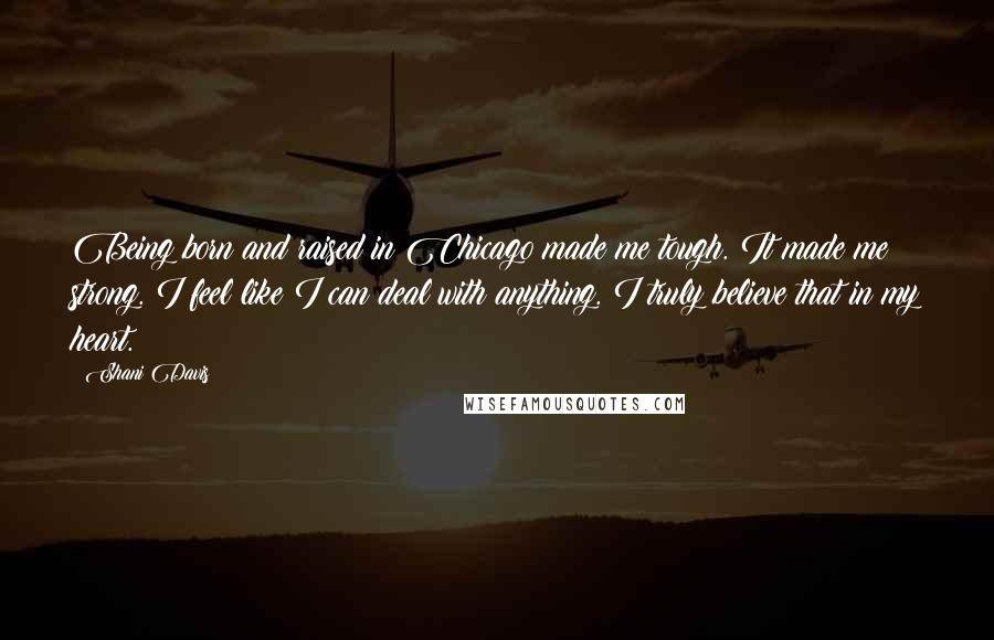 Shani Davis Quotes: Being born and raised in Chicago made me tough. It made me strong. I feel like I can deal with anything. I truly believe that in my heart.