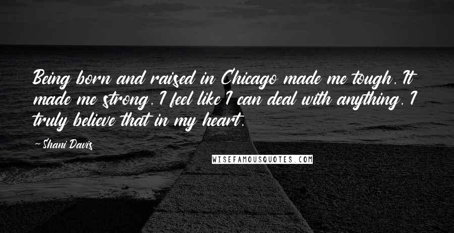 Shani Davis Quotes: Being born and raised in Chicago made me tough. It made me strong. I feel like I can deal with anything. I truly believe that in my heart.