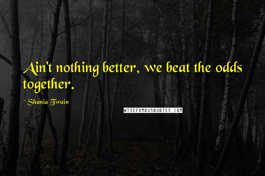 Shania Twain Quotes: Ain't nothing better, we beat the odds together.