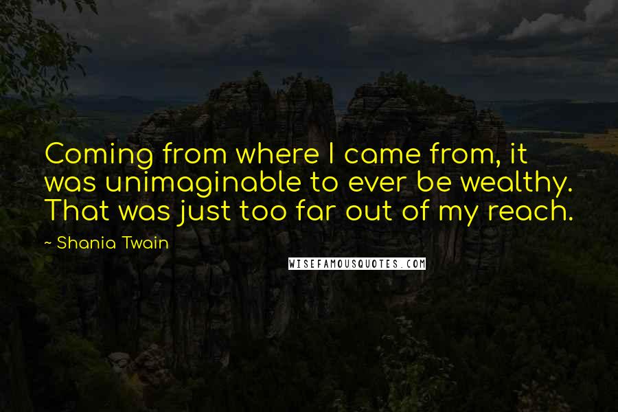 Shania Twain Quotes: Coming from where I came from, it was unimaginable to ever be wealthy. That was just too far out of my reach.